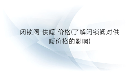 闭锁阀 供暖 价格(了解闭锁阀对供暖价格的影响)